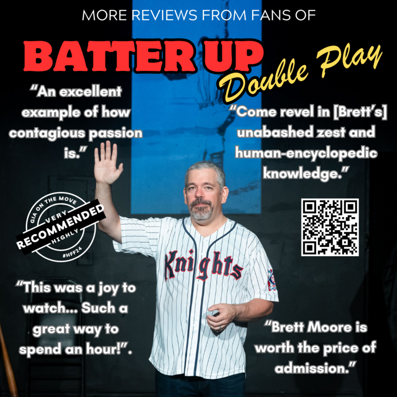 A man with short gray hair and a goatee stands on a stage wearing a white pinstriped baseball jersey with 'Knights' written in red across the front. He raises one hand in greeting while holding a small object in his other hand. Behind him, a blue-tinted image of a baseball scene is projected onto a screen. The stage is dimly lit with a black background.</p>
<p>Overlaying the image is bold red and yellow text reading 'BATTER UP Double Play.' Surrounding the man are several quotes from reviews in white text, such as 'An excellent example of how contagious passion is,' 'Come revel in [Brett’s] unabashed zest and human-encyclopedic knowledge,' 'This was a joy to watch... Such a great way to spend an hour!,' and 'Brett Moore is worth the price of admission.'</p>
<p>In the bottom left corner, there is a circular stamp with 'GIA On The Move' and 'Highly Recommended #HFF24.' A QR code is placed in the bottom right corner for more information.